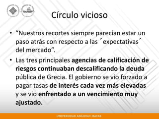 Círculo vicioso
• “Nuestros recortes siempre parecían estar un
paso atrás con respecto a las ´expectativas´
del mercado”.
• Las tres principales agencias de calificación de
riesgos continuaban descalificando la deuda
pública de Grecia. El gobierno se vio forzado a
pagar tasas de interés cada vez más elevadas
y se vio enfrentado a un vencimiento muy
ajustado.
 