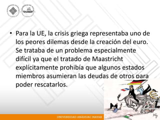 • Para la UE, la crisis griega representaba uno de
los peores dilemas desde la creación del euro.
Se trataba de un problema especialmente
difícil ya que el tratado de Maastricht
explícitamente prohibía que algunos estados
miembros asumieran las deudas de otros para
poder rescatarlos.
 