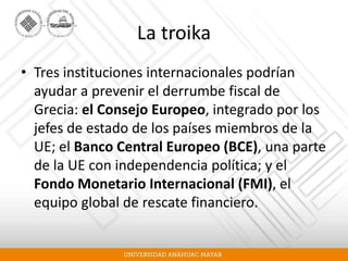 La troika
• Tres instituciones internacionales podrían
ayudar a prevenir el derrumbe fiscal de
Grecia: el Consejo Europeo, integrado por los
jefes de estado de los países miembros de la
UE; el Banco Central Europeo (BCE), una parte
de la UE con independencia política; y el
Fondo Monetario Internacional (FMI), el
equipo global de rescate financiero.
 