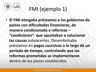 FMI (ejemplo 1)
• El FMI otorgaba préstamos a los gobiernos de
países con dificultades financieras, de
manera condicionada a reformas –
“condiciones”- que apuntaban a solucionar
las causas subyacentes. Desembolsaba
préstamos en pagos sucesivos a lo largo de un
período de tiempo, controlando que las
reformas prometidas se implementaran
dentro de los plazos establecidos.
 