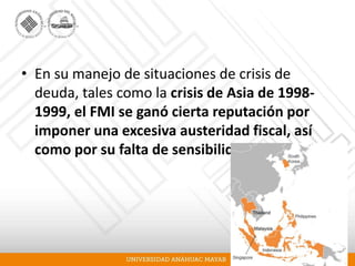 • En su manejo de situaciones de crisis de
deuda, tales como la crisis de Asia de 1998-
1999, el FMI se ganó cierta reputación por
imponer una excesiva austeridad fiscal, así
como por su falta de sensibilidad política.
 