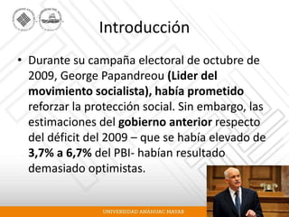 Introducción
• Durante su campaña electoral de octubre de
2009, George Papandreou (Lider del
movimiento socialista), había prometido
reforzar la protección social. Sin embargo, las
estimaciones del gobierno anterior respecto
del déficit del 2009 – que se había elevado de
3,7% a 6,7% del PBI- habían resultado
demasiado optimistas.
 