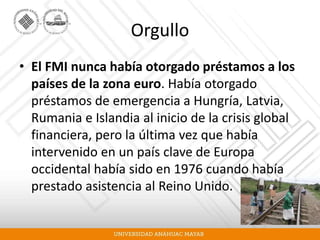Orgullo
• El FMI nunca había otorgado préstamos a los
países de la zona euro. Había otorgado
préstamos de emergencia a Hungría, Latvia,
Rumania e Islandia al inicio de la crisis global
financiera, pero la última vez que había
intervenido en un país clave de Europa
occidental había sido en 1976 cuando había
prestado asistencia al Reino Unido.
 