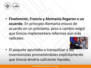 • Finalmente, Francia y Alemania llegaron a un
acuerdo. En principio Alemania estuvo de
acuerdo en un préstamo, pero a cambio exigió
que Grecia implementara reformas aún más
radicales.
• El paquete apuntaba a tranquilizar a los
inversionistas prometiéndoles explícitamente
que Grecia tendría suficiente liquidez.
 