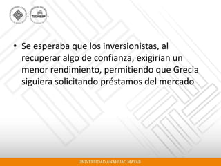 • Se esperaba que los inversionistas, al
recuperar algo de confianza, exigirían un
menor rendimiento, permitiendo que Grecia
siguiera solicitando préstamos del mercado
 