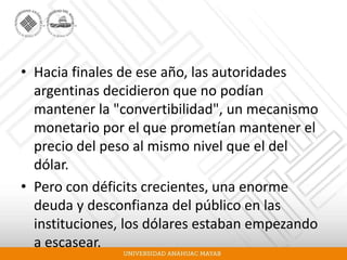 • Hacia finales de ese año, las autoridades
argentinas decidieron que no podían
mantener la "convertibilidad", un mecanismo
monetario por el que prometían mantener el
precio del peso al mismo nivel que el del
dólar.
• Pero con déficits crecientes, una enorme
deuda y desconfianza del público en las
instituciones, los dólares estaban empezando
a escasear.
 