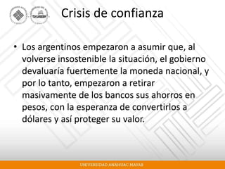 Crisis de confianza
• Los argentinos empezaron a asumir que, al
volverse insostenible la situación, el gobierno
devaluaría fuertemente la moneda nacional, y
por lo tanto, empezaron a retirar
masivamente de los bancos sus ahorros en
pesos, con la esperanza de convertirlos a
dólares y así proteger su valor.
 