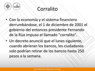 Corralito
• Con la economía y el sistema financiero
derrumbándose, el 1 de diciembre de 2001 el
gobierno del entonces presidente Fernando
de la Rúa impuso el llamado "corralito".
• Un decreto anunció que el lunes siguiente,
cuando abrieran los bancos, los ciudadanos
solo podrían retirar de los bancos hasta 250
pesos a la semana.
 