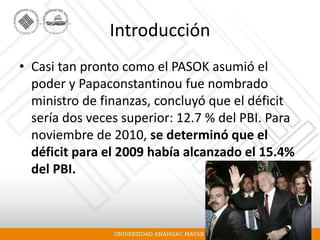 Introducción
• Casi tan pronto como el PASOK asumió el
poder y Papaconstantinou fue nombrado
ministro de finanzas, concluyó que el déficit
sería dos veces superior: 12.7 % del PBI. Para
noviembre de 2010, se determinó que el
déficit para el 2009 había alcanzado el 15.4%
del PBI.
 