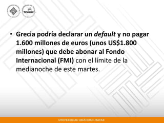 • Grecia podría declarar un default y no pagar
1.600 millones de euros (unos US$1.800
millones) que debe abonar al Fondo
Internacional (FMI) con el límite de la
medianoche de este martes.
 