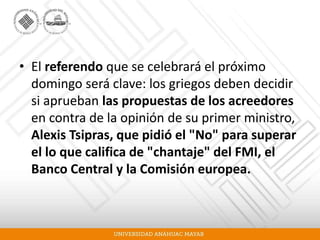 • El referendo que se celebrará el próximo
domingo será clave: los griegos deben decidir
si aprueban las propuestas de los acreedores
en contra de la opinión de su primer ministro,
Alexis Tsipras, que pidió el "No" para superar
el lo que califica de "chantaje" del FMI, el
Banco Central y la Comisión europea.
 