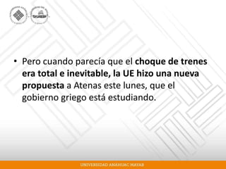 • Pero cuando parecía que el choque de trenes
era total e inevitable, la UE hizo una nueva
propuesta a Atenas este lunes, que el
gobierno griego está estudiando.
 