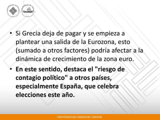 • Si Grecia deja de pagar y se empieza a
plantear una salida de la Eurozona, esto
(sumado a otros factores) podría afectar a la
dinámica de crecimiento de la zona euro.
• En este sentido, destaca el "riesgo de
contagio político" a otros países,
especialmente España, que celebra
elecciones este año.
 