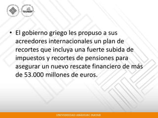 • El gobierno griego les propuso a sus
acreedores internacionales un plan de
recortes que incluya una fuerte subida de
impuestos y recortes de pensiones para
asegurar un nuevo rescate financiero de más
de 53.000 millones de euros.
 
