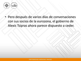• Pero después de varios días de conversaciones
con sus socios de la eurozona, el gobierno de
Alexis Tsipras ahora parece dispuesto a ceder.
 