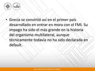 • Grecia se convirtió así en el primer país
desarrollado en entrar en mora con el FMI. Su
impago ha sido el más grande en la historia
del organismo multilateral, aunque
técnicamente todavía no ha sido declarada en
default.
 