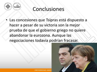 Conclusiones
• Las concesiones que Tsipras está dispuesto a
hacer a pesar de su victoria son la mejor
prueba de que el gobierno griego no quiere
abandonar la eurozona. Aunque las
negociaciones todavía podrían fracasar.
 