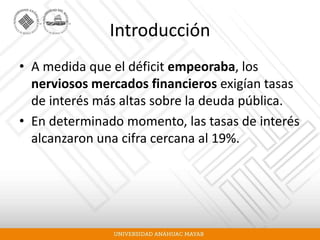 Introducción
• A medida que el déficit empeoraba, los
nerviosos mercados financieros exigían tasas
de interés más altas sobre la deuda pública.
• En determinado momento, las tasas de interés
alcanzaron una cifra cercana al 19%.
 
