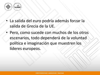 • La salida del euro podría además forzar la
salida de Grecia de la UE.
• Pero, como sucede con muchos de los otros
escenarios, todo dependerá de la voluntad
política e imaginación que muestren los
líderes europeos.
 