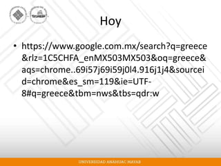 Hoy
• https://www.google.com.mx/search?q=greece
&rlz=1C5CHFA_enMX503MX503&oq=greece&
aqs=chrome..69i57j69i59j0l4.916j1j4&sourcei
d=chrome&es_sm=119&ie=UTF-
8#q=greece&tbm=nws&tbs=qdr:w
 