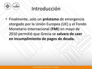 Introducción
• Finalmente, solo un préstamo de emergencia
otorgado por la Unión Europea (UE) y el Fondo
Monetario Internacional (FMI) en mayo de
2010 permitió que Grecia se salvara de caer
en incumplimiento de pagos de deuda.
 