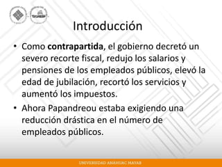 Introducción
• Como contrapartida, el gobierno decretó un
severo recorte fiscal, redujo los salarios y
pensiones de los empleados públicos, elevó la
edad de jubilación, recortó los servicios y
aumentó los impuestos.
• Ahora Papandreou estaba exigiendo una
reducción drástica en el número de
empleados públicos.
 