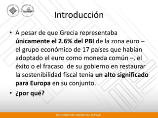 Introducción
• A pesar de que Grecia representaba
únicamente el 2.6% del PBI de la zona euro –
el grupo económico de 17 países que habían
adoptado el euro como moneda común –, el
éxito o el fracaso de su gobierno en restaurar
la sostenibilidad fiscal tenía un alto significado
para Europa en su conjunto.
• ¿por qué?
 