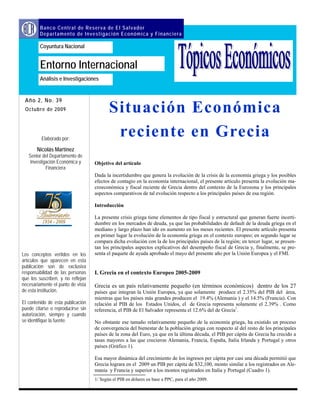 Objetivo del artículo
Dada la incertidumbre que genera la evolución de la crisis de la economía griega y los posibles
efectos de contagio en la economía internacional, el presente artículo presenta la evolución ma-
croeconómica y fiscal reciente de Grecia dentro del contexto de la Eurozona y los principales
aspectos comparativos de tal evolución respecto a los principales países de esa región.
Introducción
La presente crisis griega tiene elementos de tipo fiscal y estructural que generan fuerte incerti-
dumbre en los mercados de deuda, ya que las probabilidades de default de la deuda griega en el
mediano y largo plazo han ido en aumento en los meses recientes. El presente artículo presenta
en primer lugar la evolución de la economía griega en el contexto europeo; en segundo lugar se
compara dicha evolución con la de los principales países de la región; en tercer lugar, se presen-
tan los principales aspectos explicativos del desempeño fiscal de Grecia y, finalmente, se pre-
senta el paquete de ayuda aprobado el mayo del presente año por la Unión Europea y el FMI.
I. Grecia en el contexto Europeo 2005-2009
Grecia es un país relativamente pequeño (en términos económicos) dentro de los 27
países que integran la Unión Europea, ya que solamente produce el 2.35% del PIB del área,
mientras que los países más grandes producen el 19.4% (Alemania ) y el 14.5% (Francia). Con
relación al PIB de los Estados Unidos, el de Grecia representa solamente el 2.39% . Como
referencia, el PIB de El Salvador representa el 12.6% del de Grecia1
.
No obstante ese tamaño relativamente pequeño de la economía griega, ha existido un proceso
de convergencia del bienestar de la población griega con respecto al del resto de los principales
países de la zona del Euro, ya que en la última década, el PIB per cápita de Grecia ha crecido a
tasas mayores a las que crecieron Alemania, Francia, España, Italia Irlanda y Portugal y otros
países (Gráfico 1).
Esa mayor dinámica del crecimiento de los ingresos per cápita por casi una década permitió que
Grecia lograra en el 2009 un PIB per cápita de $32,100, monto similar a los registrados en Ale-
mania y Francia y superior a los montos registrados en Italia y Portugal (Cuadro 1).
Año 2, No. 39
Situación Económica
reciente en Grecia
Octubre de 2009
Análisis e Investigaciones
Banco Central de Reserva de El Salvador
Departamento de Investigación Económica y Financiera
Coyuntura Nacional
Entorno Internacional
Elaborado por:
Nicolás Martínez
Senior del Departamento de
Investigación Económica y
Financiera
Los conceptos vertidos en los
artículos que aparecen en esta
publicación son de exclusiva
responsabilidad de las personas
que los suscriben, y no reflejan
necesariamente el punto de vista
de esta institución.
El contenido de esta publicación
puede citarse o reproducirse sin
autorización, siempre y cuando
se identifique la fuente.
1/ Según el PIB en dólares en base a PPC, para el año 2009.
 