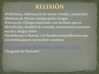 Politeísmo, elaboración de mitos e lendas, narracións
fabulosas de Heroes creadas polos Gregos
Deuses do Olimpo inmortais, cun atributo que os
identificaba, dotados de vontade, sentimentos e paixóns
sen dor, fatiga e fame
Semideuses e Heroes, con fazañas extraordinarias que
son lembradas en narracións e poemas
https://es.wikipedia.org/wiki/Teogon%C3%ADa
(Teogonía de Hesíodo)
RELIXIÓN
 