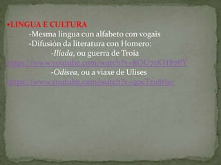 LINGUA E CULTURA
-Mesma lingua cun alfabeto con vogais
-Difusión da literatura con Homero:
-Ilíada, ou guerra de Troia
https://www.youtube.com/watch?v=RQU7zKHB7PY
-Odisea, ou a viaxe de Ulises
https://www.youtube.com/watch?v=q0eTz08riio
 