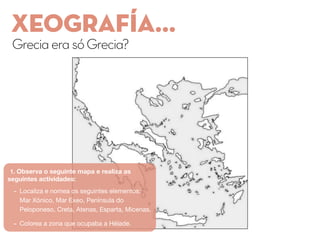 XEOGRAFÍA...
GreciaerasóGrecia?
1. Observa o seguinte mapa e realiza as
seguintes actividades:
- Localiza e nomea os seguintes elementos:
Mar Xónico, Mar Exeo, Península do
Peloponeso, Creta, Atenas, Esparta, Micenas.
- Colorea a zona que ocupaba a Hélade.
 