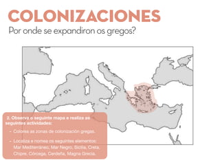 COLONIZACIoNES
Porondeseexpandironosgregos?
2. Observa o seguinte mapa e realiza as
seguintes actividades:
- Colorea as zonas de colonización gregas.
- Localiza e nomea os seguintes elementos:
Mar Mediterráneo, Mar Negro, Sicilia, Creta,
Chipre, Córcega, Cerdeña, Magna Grecia.
 