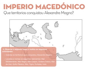 Imperio macedónico
QueterritoriosconquistouAlexandreMagno?
3. Observa o seguinte mapa e realiza as seguintes
actividades:
- Colorea os territorios que conquistou Alexandre Magno.
- Localiza e nomea os seguintes elementos: Mar
Mediterráneo, Mar Negro, Mar Caspio, Océano Índico, Mar
de Aral, Golfo Pérsico, Nilo, Tigris, Éufrates, Indo.
 