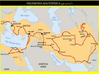 -HEGEMONIA MACEDÓNICA (338-146 A.C)-
 Norte de Grecia, región montañosa su capital: Pella.
Base económica: Agricultura.
 Hablaban un dialecto griego sin embargo eran
considerados “bárbaros” por los griegos.
UBICACIÓN GEOGRÁFICA
 Creación de la falange macedónica (ejército), afrontó
la oposición de Demóstenes.
 Las ciudades Estado griegas dirigidas por Tebas y
Atenas se rebelaron contra Filipo II; pero fueron
vencidas en Queronea (338) –HEGEMON. Unificó
Grecia bajo su mando y funda la Liga de Corinto.
FILIPO II
ALEJANDRO MAGNO
 Conquistó el imperio Persa (Dario III) y formó el imperio
Macedónico (capital babilonia), uniendo parte de Europa
y Asia.
 Impulsó el helenismo, que fue la fusión de la cultura
griega con la oriental.
 Alejandría reemplazó a Atenas como foco cultural.
 Alejandro Magno muere en el año 323 a.C. Su Imperio
se dividió dando origen a los reinos helenísticos que
serán posteriormente conquistados por los romanos.
 