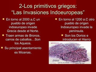 2-Los primitivos griegos:2-Los primitivos griegos:
“Las Invasiones Indoeuropeas”“Las Invasiones Indoeuropeas”
 En torno al 2000 a,C unEn torno al 2000 a,C un
pueblo de origenpueblo de origen
indoeuropeo invadeindoeuropeo invade
Grecia desde el Norte.Grecia desde el Norte.
 Traen armas de Bronce,Traen armas de Bronce,
carros de caballos…Soncarros de caballos…Son
los Aqueos.los Aqueos.
 Su principal asentamientoSu principal asentamiento
es Micenases Micenas..
 En torno al 1200 a.C otroEn torno al 1200 a.C otro
pueblo de origenpueblo de origen
Indoeuropeo invade laIndoeuropeo invade la
península.península.
 Son los Dorios eSon los Dorios e
introducen el Hierrointroducen el Hierro
 