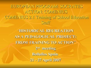 “ HISTORICAL RECREATION AS A PEDAGOGICAL PROJECT: FROM TRAINING TO ACTION ” 2 nd   meeting Bollullos Spain  21 - 27 April 2007 EUROPEAN PROGRAM: SOCRATES   ACTION: COMENIUS    COMENIUS 2.1 Training of School Education Staff 