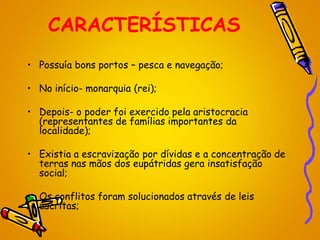 CARACTERÍSTICAS
• Possuía bons portos – pesca e navegação;
• No início- monarquia (rei);
• Depois- o poder foi exercido pela aristocracia
(representantes de famílias importantes da
localidade);
• Existia a escravização por dívidas e a concentração de
terras nas mãos dos eupátridas gera insatisfação
social;
• Os conflitos foram solucionados através de leis
escritas;
 
