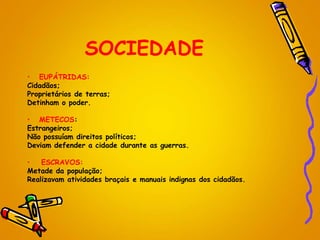 SOCIEDADE
• EUPÁTRIDAS:
Cidadãos;
Proprietários de terras;
Detinham o poder.
• METECOS:
Estrangeiros;
Não possuíam direitos políticos;
Deviam defender a cidade durante as guerras.
• ESCRAVOS:
Metade da população;
Realizavam atividades braçais e manuais indignas dos cidadãos.
 