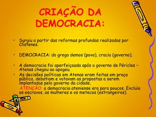 CRIAÇÃO DA
DEMOCRACIA:
• Surgiu a partir das reformas profundas realizadas por
Clístenes.
• DEMOCRACIA: do grego demos (povo), cracia (governo);
• A democracia foi aperfeiçoada após o governo de Péricles –
Atenas chegou ao apogeu.
• As decisões políticas em Atenas eram feitas em praça
pública, debatiam e votavam as propostas a serem
implantadas pelo governo da cidade.
ATENÇÃO: a democracia ateniense era para poucos. Excluía
os escravos, as mulheres e os metecos (estrangeiros).
 