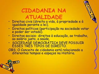 CIDADANIA NA
ATUALIDADE
• Direitos civis (direito a vida, à propriedade e à
igualdade perante a lei).
• Direitos políticos (participação na sociedade votar
e poder ser votado).
• Direitos sociais- direitos à educação, ao trabalho,
ao salário justo, a saúde.
• SOCIEDADE DEMOCRÁTICA DEVE POSSUIR
ESSES TRÊS TIPOS DE DIREITO.
OBS: O Conceito de cidadania está relacionado a
diferentes tempos e espaços na História.
 