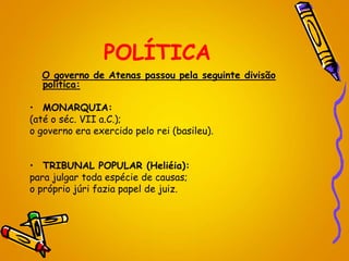 POLÍTICA
O governo de Atenas passou pela seguinte divisão
política:
• MONARQUIA:
(até o séc. VII a.C.);
o governo era exercido pelo rei (basileu).
• TRIBUNAL POPULAR (Heliéia):
para julgar toda espécie de causas;
o próprio júri fazia papel de juiz.
 