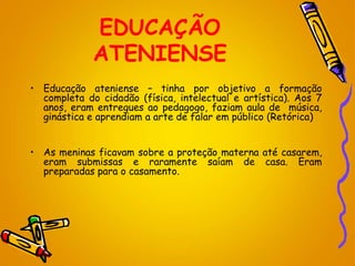 EDUCAÇÃO
ATENIENSE
• Educação ateniense – tinha por objetivo a formação
completa do cidadão (física, intelectual e artística). Aos 7
anos, eram entregues ao pedagogo, faziam aula de música,
ginástica e aprendiam a arte de falar em público (Retórica)
• As meninas ficavam sobre a proteção materna até casarem,
eram submissas e raramente saíam de casa. Eram
preparadas para o casamento.
 
