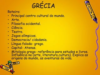 GRÉCIA
Roteiro:
• Principal centro cultural do mundo.
• Arte.
• Filosofia ocidental.
• Ciência.
• Teatro.
• Jogos olímpicos.
• Democracia/ cidadania.
• Língua falada- grego.
• Capital- Atenas.
• Mitologia grega- referência para estudos e livros.
Influência na (arte, literatura,cultura). Explica as
origens do mundo, as aventuras da vida.
 