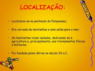 LOCALIZAÇÃO:
• Localizava-se na península do Peloponeso;
• Era cercada de montanhas e sem saída para o mar;
• Os habitantes vivam isolados, dedicando-se à
agricultura e, principalmente, aos treinamentos físicos
e militares;
• Foi fundada pelos dórios no século IX a.C.
 