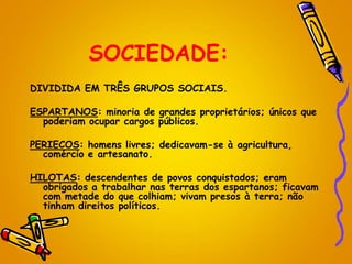 SOCIEDADE:
DIVIDIDA EM TRÊS GRUPOS SOCIAIS.
ESPARTANOS: minoria de grandes proprietários; únicos que
poderiam ocupar cargos públicos.
PERIECOS: homens livres; dedicavam-se à agricultura,
comércio e artesanato.
HILOTAS: descendentes de povos conquistados; eram
obrigados a trabalhar nas terras dos espartanos; ficavam
com metade do que colhiam; vivam presos à terra; não
tinham direitos políticos.
 
