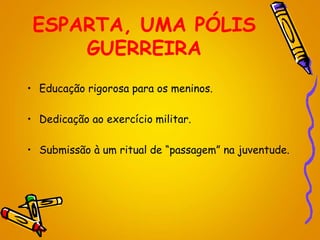 ESPARTA, UMA PÓLIS
GUERREIRA
• Educação rigorosa para os meninos.
• Dedicação ao exercício militar.
• Submissão à um ritual de “passagem” na juventude.
 