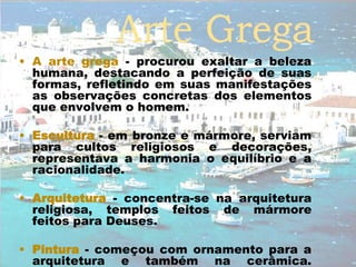• A arte grega - procurou exaltar a beleza
humana, destacando a perfeição de suas
formas, refletindo em suas manifestações
as observações concretas dos elementos
que envolvem o homem.
• Escultura - em bronze e mármore, serviam
para cultos religiosos e decorações,
representava a harmonia o equilíbrio e a
racionalidade.
• Arquitetura - concentra-se na arquitetura
religiosa, templos feitos de mármore
feitos para Deuses.
• Pintura - começou com ornamento para a
arquitetura e também na cerâmica.
 
