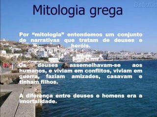 Por “mitologia” entendemos um conjunto
de narrativas que tratam de deuses e
heróis.
Os deuses assemelhavam-se aos
humanos, e viviam em conflitos, viviam em
guerra, faziam amizades, casavam e
tinham filhos.
A diferença entre deuses e homens era a
imortalidade.
 