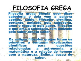 FILOSOFIA GREGA
Filosofia grega Shopia quer dizer
sabedoria e dela vem a palavra
sophos, sábio. Filosofia significa,
portanto, amizade pela sabedoria,
amor e respeito pelo saber. Filosofo:
o que ama a sabedoria, tem amizade
pelo saber,deseja saber.
Os antigos filósofos gregos foram os
primeiros a tentarem explicações
cientificas para questões
relacionadas a astronomia, a
matemática e a relação do homem
com a natureza. Enfim,a busca do
saber.
 