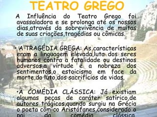 TEATRO GREGO
A Influência do Teatro Grego foi
avassaladora e se prolonga até os nossos
dias,através da sobrevivência de muitas
de suas criações,tragédias ou cômicas.
• A TRAGÉDIA GREGA: As características
eram a linguagem elevada,luta dos seres
humanos contra a fatalidade ou destinos
adversos,a virtude e a nobreza dos
sentimentos,o estoicismo em face da
morte,do luto,dos sacrifícios de vidas.
•A COMÉDIA CLÁSSICA: Já existiam
algumas peças de caráter satírico,de
autores trágicos,quando surgiu na Grécia
o poeta cômico Aristófanes,considerado o
 